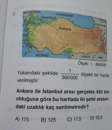 2.
BULGARISTAN
İstanbul
AKDENİZ
KARADENİZ
Yukarıdaki şekilde
verilmiştir.
Ankara
1
360000
RUSYA
GÜRCİSTAN
SURİYE
Ölçek: 1:360000
IRAK
ERM
ölçekli bir harita
Ankara ile İstanbul arası gerçekte 450 km
olduğuna göre bu haritada iki şehir arasın-
daki uzaklık 