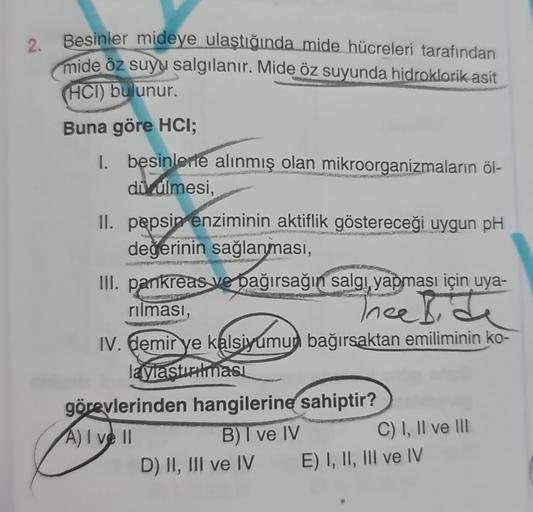 2. Besinler mideye ulaştığında mide hücreleri tarafından
mide öz suyu salgılanır. Mide öz suyunda hidroklorik asit
(HCI) bulunur.
Buna göre HCI;
1. besinlerte alınmış olan mikroorganizmaların öl-
di dlmesi,
II. pepsin enziminin aktiflik göstereceği uygun p
