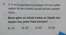 6. 4, 5 ve 6 yaşındaki üç kardeşe 370 tane şeker
yaşları ile ters orantılı olacak şekilde paylaştı-
rılıyor.
Buna göre en küçük kadeş en büyük kar-
deşten kaç şeker fazla almıştır?
A) 10
B) 20
C) 40 D) 50