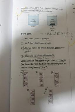 Aşağıda verilen 90°C Pbl çözeltisi, 40°C ye soğu-
tulursa bir miktar Pbl katısı çöküyor.
Buna göre,
(A)
Pbl₂
çözeltisi
DD
DD
KD
KD
90°C
D)
90°C deki çözelti doymuştur.
90°C deki çözelti doymamıştır.
Dibinde katısı ile birlikte bulunan çözelti doy-
muştur.
DÇözünme tepkimesi endotermiktir.
yargılarından kesinlikle doğru olan "KD" ile di-
ğer durumlar "DD" harfleri ile kodlandığında sı-
rasıyla hangi sonuç çıkar?
DD
KD
KD
KD
B)
Pbl₂
çözeltisi
Pbl₂(k)
40°C
101 + Pb/₂ =²² Pb²+² +21
DD
DD
KD
DD
9
elega
KD
KD
DD
DD
KD
DD
KD
KD
III.
yar
4131
LL
4.
A)