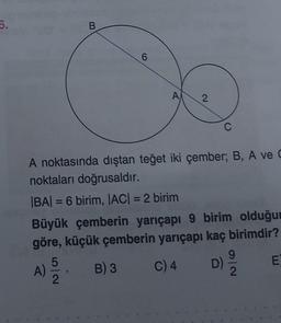 6.
A)
B
5
A
A noktasında dıştan teğet iki çember; B, A ve C
noktaları doğrusaldır.
|BA| = 6 birim, |AC| = 2 birim
2
2
Büyük çemberin yarıçapı 9 birim olduğun
göre, küçük çemberin yarıçapı kaç birimdir?
B) 3 C) 4
C
D)
2
E