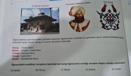 5.
S
III. Ahmet Çeşmesi
Ersoy: Fetret Devri
İlkkan: Nizam-ı Cedit Devri
Yirmisekiz Mehmet Çelebi
Öğrencilerine yukarıda verilen görselleri gösteren öğretmenleri onlardan bu görselleri ipucu olarak kullanarak Osmani
tarihinde hangi dönem olduğunu tahmin etmelerini İstemiştir.
Yılmaz: Kuruluş Devri
Yalvaç : Lale Devri
Abidin : Duraklama Devri
Çini Sanatı
Öğrencilerin verdikleri cevaplara bakıldığında hangi öğrencinin verdiği cevabın doğru olduğu söylenebilir?
A) Abidin
B) Yalvaç
C) İlkkan
D) Ersoy
E) Yılmaz
8.