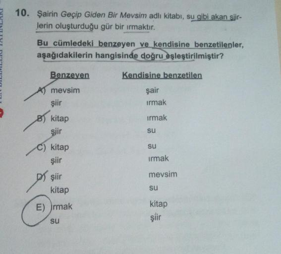 10. Şairin Geçip Giden Bir Mevsim adlı kitabı, su gibi akan siir-
Jerin oluşturduğu gür bir ırmaktır.
Bu cümledeki benzeyen ve kendisine benzetilenler,
aşağıdakilerin hangisinde doğru eşleştirilmiştir?
Benzeyen
mevsim
şiir
B) kitap
şiir
C) kitap
şiir
D) şi