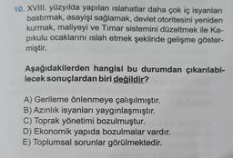 10. XVIII. yüzyılda yapılan islahatlar daha çok iç isyanları
bastırmak, asayişi sağlamak, devlet otoritesini yeniden
kurmak, maliyeyi ve Timar sistemini düzeltmek ile Ka-
pikulu ocaklarını islah etmek şeklinde gelişme göster-
miştir.
Aşağıdakilerden hangisi bu durumdan çıkarılabi-
lecek sonuçlardan biri değildir?
A) Gerileme önlenmeye çalışılmıştır.
B) Azınlık isyanları yaygınlaşmıştır.
C) Toprak yönetimi bozulmuştur.
D) Ekonomik yapıda bozulmalar vardır.
E) Toplumsal sorunlar görülmektedir.