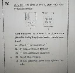 143.
7t
25°C de 1 litre suda en çok 40 gram NaCl katısı
çözünebilmektedir.
30 g tuz
1 L su
1
70 g tuz
2 L su
2
Aynı sıcaklıkta hazırlanan 1 ve 2 numaralı
çözeltiler ile ilgili aşağıdakilerden hangisi yan-
lıştır?
A) Çözelti (1) doymamıştır.
B) (2) deki çözelti daha derişiktir.
C) (1) deki çözelti daha seyreltiktir.
D) Çözelti (2) doymuştur.
E) (2) deki çözeltinin elektrik iletkenliği daha faz-
ladır.