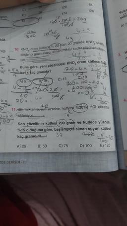 iştirir.
küt-
ceği
X
-UX
126
300
yor.
20
200
36
42
ZDE DERİŞİM - III
20.26
44
126
ug
çözelti
10. KNO, oranı kütlece % 20 plan 20 gramlık KNO
sinden x gram alınıp, alınan miktar kadar çözunen ekleni
4 + x
20
Buna göre, yeni çözeltideki KNO, oranı kütlece %60
ise,x kaç gramdır?
A) 5
BYTO
728.201
100%
126
174
12
126-303 = 369
1986
4 + x
B) 50
84
126
20-ux 2.4
24/2
C) 15
60220+58
Kox
11. Bir miktar suyun üzerine, kütlece %20'lik HCI çözeltisi
ekleniyor.
D) 18
300 = 100-20x
00x13x
2 u
Son çözeltinin kütlesi 200 gram ve kütlece yüzdesi
%15 olduğuna göre, başlangıçta alınan suyun kütlesi
kaç gramdır?
30
A) 25
C) 75
E) 19
D) 100
·15=30
Too
E) 125
Yuka
milil
A) 5
3. H
d