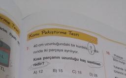 rme Testi
irim fiyatı en
TL
Pekiştirme Testi
Konu
uzunluğundaki bir kurdela,
7.
40 cm
nında iki parçaya ayrılıyor.
Kısa parçanın uzunluğu kaç santimet-
redir?
A) 12
B) 15
C) 18
3
7
ora-
D) 28
10. Polisiye
Bilim kurgu
Yukarıda b
türlerinin or