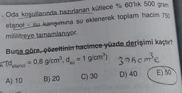 . Oda koşullarında hazırlanan kütlece % 60'lık 500 gram
etanol - su karışımına su eklenerek toplam hacim 750
mililitreye tamamlanıyor.
Buna göre, çözeltinin hacimce yüzde derişimi kaçtır?
detanol = 0,8 g/cm³, d = 1 g/cm³)
375cm³e
A) 10
D) 40
B) 20
C) 30
E) 50