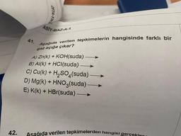 42.
41.
ZETA-YK
ASIT-BAZ-A-1
Aşağıda verilen tepkimelerin hangisinde farklı bir
gaz açığa çıkar?
A) Zn(k) + KOH(suda)
B) Al(k) + HCl(suda).
C) Cu(k) + H₂SO4(suda)
D) Mg(k) + HNO3(suda)
E) K(k) + HBr(suda) -
Asağıda verilen tepkimelerden hangisi gerçeklen