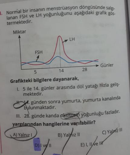 4. Normal bir insanın menstrüasyon döngüsünde salgı-
lanan FSH ve LH yoğunluğunu aşağıdaki grafik gös-
termektedir.
Miktar
FSH
5
LH
28
Günler
14
Grafikteki bilgilere dayanarak,
1. 5 ile 14. günler arasında döl yatağı hızla geliş-
mektedir.
D) I ve II
H. 14