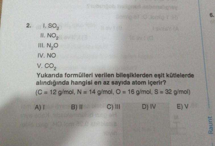 2.
I. SO₂
II. NO ₂
III. N₂O
IV. NO
Tubingob holignet nebanaligay
(lompat o
11 av 1(8
11
C) III
SH
318
HO
V. CO₂
Yukarıda formülleri verilen bileşiklerden eşit kütlelerde
alındığında hangisi en az sayıda atom içerir?
(C = 12 g/mol, N = 14 g/mol, O = 16 g/mo