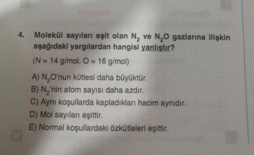 4.
Molekül sayıları eşit olan N₂ ve N₂O gazlarına ilişkin
aşağıdaki yargılardan hangisi yanlıştır?
(N = 14 g/mol, O = 16 g/mol)
A) N₂O'nun kütlesi daha büyüktür.
B) N,'nin atom sayısı daha azdır.
C) Aynı koşullarda kapladıkları hacim aynıdır.
D) Mol sayıla