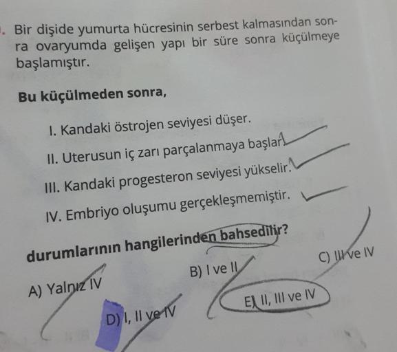 . Bir dişide yumurta hücresinin serbest kalmasından son-
ra ovaryumda gelişen yapı bir süre sonra küçülmeye
başlamıştır.
Bu küçülmeden sonra,
I. Kandaki östrojen seviyesi düşer.
II. Uterusun iç zarı parçalanmaya başlar
III. Kandaki progesteron seviyesi yük