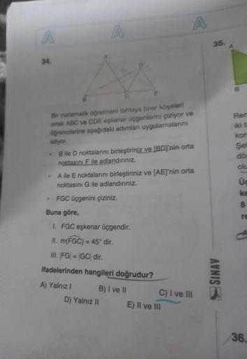 A
34.
Bir matematik öğretmeni tahtaya birer köşeleri
ortak ABC ve CDE eşkenar üçgenlerini çiziyor ve
öğrencilerine aşağıdaki adımları uygulamalarını
istiyor.
-B ile D noktalarını birleştiriniz ve [BD'nin orta
noktasını F ile adlandırınız.
.
A
.
A ile E nok