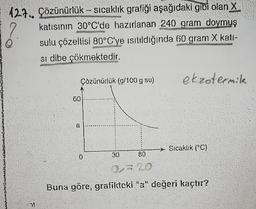 127. Çözünürlük sıcaklık grafiği aşağıdaki gibi olan X
katısının 30°C'de hazırlanan 240 gram doymuş
sulu çözeltisi 80°C'ye ısıtıldığında 60 gram X katı-
si dibe çökmektedir.
F
7!
Çözünürlük (g/100 g su)
60
a
1
0
30
80
ekzotermik
Sıcaklık (°C)
a=20
Buna göre, grafikteki "a" değeri kaçtır?