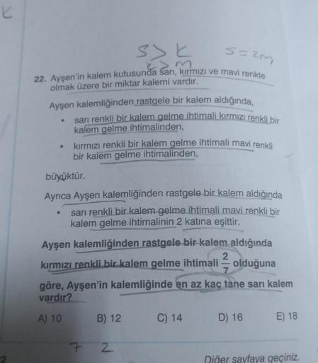 K
s=2m
22. Ayşen'in kalem kutusunda sarı, kırmızı ve mavi renkte
olmak üzere bir miktar kalemi vardır.
Ayşen kalemliğinden rastgele bir kalem aldığında,
●
●
●
sarı renkli bir kalem gelme ihtimali kırmızı renkli bir
kalem gelme ihtimalinden,
kırmızı renkli