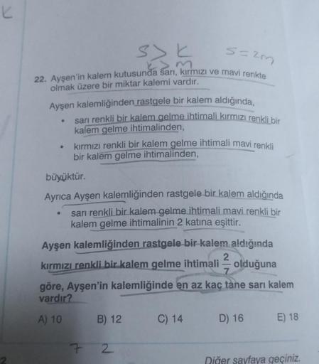 K
s=2m
22. Ayşen'in kalem kutusunda sarı, kırmızı ve mavi renkte
olmak üzere bir miktar kalemi vardır.
Ayşen kalemliğinden rastgele bir kalem aldığında,
●
●
●
sarı renkli bir kalem gelme ihtimali kırmızı renkli bir
kalem gelme ihtimalinden,
kırmızı renkli 