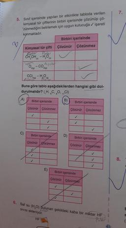 5. Sınıf içerisinde yapılan bir etkinlikte tabloda verilen
kimyasal tür çiftlerinin birbiri içerisinde çözünüp çö-
'zünmediğini belirlemek için uygun kutucuğa ✓ işareti
konmaktadır.
Birbiri içerisinde
Kimyasal tür çifti Çözünür Çözünmez
Polar
Polar
CH₂OH-H₂O
(s)
(A)
C)
2(g)
Buna göre tablo aşağıdakilerden hangisi gibi dol-
durulmalıdır? (,H, C, 80, 17C1)
B)
CCI - H₂O
4(g)
✓
2 (s)
A pobr
2(g)
Birbiri içerisinde
Çözünür Çözünmez
- CO
✓
✓
Birbiri içerisinde
Çözünür çözünmez
✓
✓
✓
E)
D)
✓
Birbiri içerisinde
Çözünür Çözünmez
✓
✓
Birbiri içerisinde
Çözünür Çözünmez
✓
Birbiri içerisinde
Çözünür Çözünmez
✓
✓
6. Saf su (H₂O) bulunan şekildeki kaba bir miktar HF
Polar
SIVISI ekleniyor.
Polar
HF
7.
8.
E
S
(