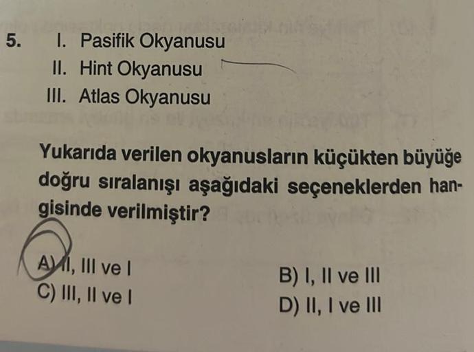 5. I. Pasifik Okyanusu
II. Hint Okyanusu
III. Atlas Okyanusu
Yukarıda verilen okyanusların küçükten büyüğe
doğru sıralanışı aşağıdaki seçeneklerden han-
gisinde verilmiştir?
AMI, III ve I
C) III, II ve I
B) I, II ve III
D) II, I ve III