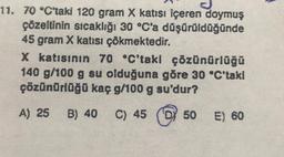 11. 70 °C'taki 120 gram X katısı içeren doymuş
çözeltinin sıcaklığı 30 °C'a düşürüldüğünde
45 gram X katısı çökmektedir.
X katısının 70 °C'takl çözünürlüğü
140 g/100 g su olduğuna göre 30 °C'taki
çözünürlüğü kaç g/100 g su'dur?
A) 25 B) 40 C) 45 50 E) 60