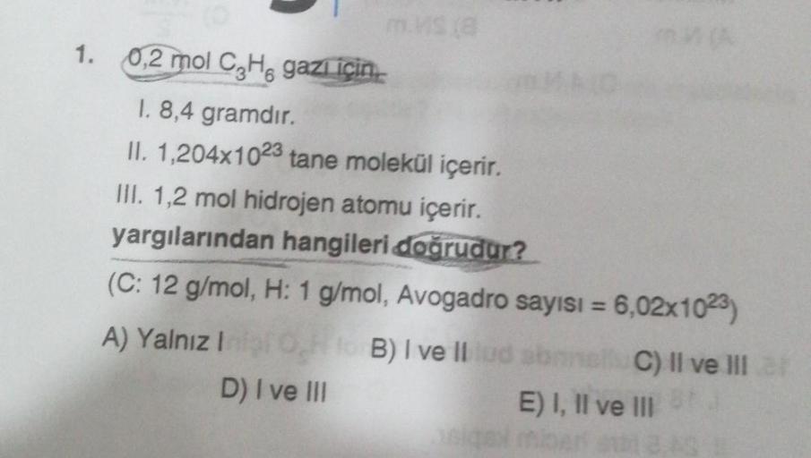 1. 0,2 mol C₂H, gazı için..
1. 8,4 gramdır.
II. 1,204x1023 tane molekül içerir.
III. 1,2 mol hidrojen atomu içerir.
yargılarından hangileri doğrudur?
(C: 12 g/mol, H: 1 g/mol, Avogadro sayısı = 6,02x1023)
A) Yalnız Inil Oto B) I ve Illud abans C) II ve III