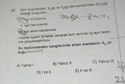 27. Aynı koşullardaki, X₂(g) ve Y₂(g) elementlerinden X₂Y5(9)
bileşiği oluşurken,
174₂ - 2x255
Des
Desit kütlelerde,
II. eşit hacimlerde,
WE eşit atom sayılarında
madde içeren örnekler alınarak tam verimle üç aynı tepki-
me gerçekleştiriliyor.
Bu tepkimelerden hangilerinde artan maddenin X₂ ol-
duğu kesindir?
A) Yalnız I
D) I ve II
B) Yalnız II
E) II ve III
C) Yalnız III
21