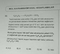 32.
MOL KAVRAMI&KİMYASAL HESAPLAMALAR
C6H₁2O62C₂H₂OH + 2C0₂
Tepkimesinden elde edilen CO gazı bir bitki akvaryumu-
na gönderilerek bitkilerin fotosentez yapması sağlanıyor.
Sağlıklı bitkiler elde etmek için 0 °C ve 1 atm de bulunan
akvaryumun 1 dm³ ünde 0,224 litre CO₂ gazı çözünmüş
olmalıdır.
Buna göre hacmi 100 dm³ olan akvaryuma yeterli CO₂
yi sağlamak için en az kaç gram C6H₁2O6 gereklidir?
(Akvaryumun hacmi suyun hacmine eşit kabul edilecek,
C6H12O6=180)
A) 8,5
B) 9
C) 85
D) 90
E) 360