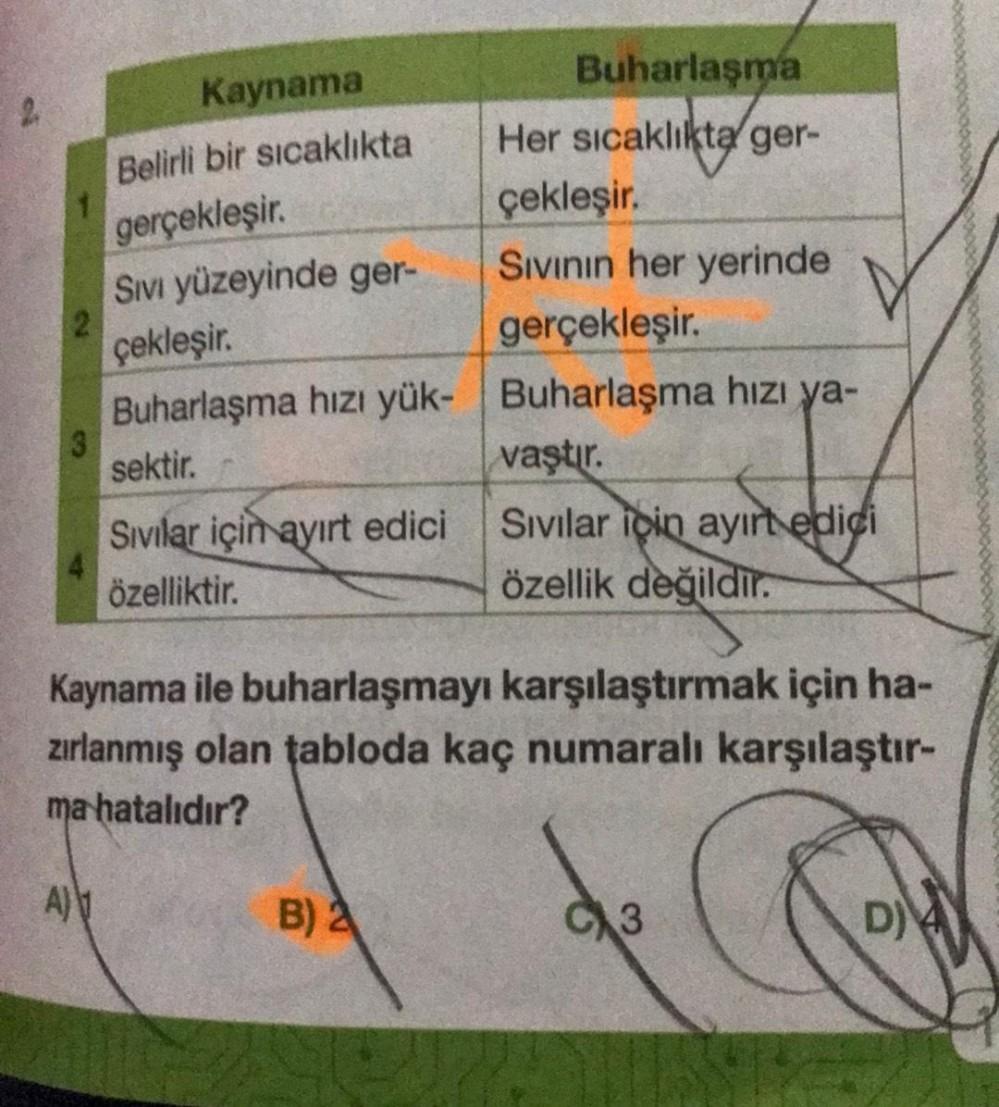 1
3
Kaynama
Belirli bir sıcaklıkta
gerçekleşir.
SIVI yüzeyinde ger-
çekleşir.
gerçekleşir.
Buharlaşma hızı yük- Buharlaşma hızı ya-
sektir.
Sivilar için ayırt edici
özelliktir.
Buharlaşma
Her sıcaklıkta ger-
çekleşir.
Sıvının her yerinde
B) 2
vaştır.
Sivil