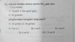 10. 0,9 mol oksijen atomu içeren SO, gazı için,
1. 0,3 moldür.
II. Toplam 1 mol atom içerir.
III. 24 gramdır.
yargılarından hangileri doğrudur?
(S: 32 g/mol, O: 16 g/mol)
A) Yalnız I
kib D) II ve III
(komp
po shish
B) I ve II
E) I, II ve III
C) I ve III
Sy