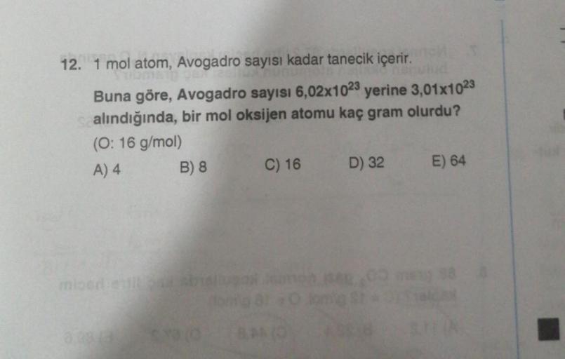 12. 1 mol atom, Avogadro sayısı kadar tanecik içerir.
Buna göre, Avogadro sayısı 6,02x1023 yerine 3,01x1023
alındığında, bir mol oksijen atomu kaç gram olurdu?
(O: 16 g/mol)
A) 4
miood estil
B) 8
C) 16
D) 32
ASS/B
E) 64
88