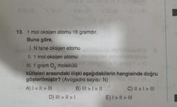 3 28 (3
8.4
4.2018
13. 1 mol oksijen atomu 16 gramdır.
Buna göre,
I. N tane oksijen atomu bublinos nin
II. 1 mol oksijen atomu
obnielgnan neby
D) ||| > | > |
Jong et = 7 jon
III. 1 gram O, molekülü
kütleleri arasındaki ilişki aşağıdakilerin hangisinde doğru
gösterilmiştir? (Avogadro sayısı: N)
for os, (A
0.8
A) | = || > |||
B) ||| > | = ||
C) || > | > |||
E) | > | > |||