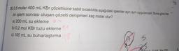 N.10
35.0,6 molar 400 mL KBr çözeltisine sabit sıcaklıkta aşağıdaki işlemler ayrı ayrı uygulanıyor. Buna göre her
bir işlem sonrası oluşan çözelti derişimleri kaç molar olur?
4
a) 200 mL su ekleme
b) 0,2 mol KBr tuzu ekleme 11
c) 100 mL su buharlaştırma