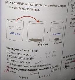 48. X çözeltisinin hazırlanma basamakları aşağıda-
ki şekilde gösterilmiştir.
200 g su
60 g X katı
D) I ve II
X (suda)
Buna göre çözelti ile ilgili
1. Çözelti doymuştur.
II. Çözelti 260 gramdır.
III. Kütlece %21'liktir.
IV. X katısının çözünmesi endotermiktir.
verilen yargılardan hangileri kesinlikle doğrudur?
A) Yalnız I
C) II ve III
B) I ve III
18 g X kati
E) I, II ve III
700 50
52 tuz
D
IV. C
yuka
CCI,'c
A) I ve
51.600 gram
den kaç gra
lece %45 k
400
D) 30