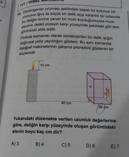 TYT/TEME
Dikdörtgenler prizması şeklindeki kapalı bir kutunun bir
yüzeyine iğne ile küçük bir delik açıp karanlık bir ortamda
bu deliğin önüne yanan bir mum koyduğumuzda mum
alevinin delikli yüzeyin karşı yüzeyinde şekildeki gibi ters
görüntüsü elde edilir.
Pinhole kamerası olarak isimlendirilen bu delik ışığın
doğrusal yolla yayıldığını gösterir. Bu aynı zamanda
fotoğraf makinelerinin çalışma prensibini gösteren bir
düzlemdir.
10 cm
40 cm
B) 4
O
Yukarıdaki düzenekte verilen uzunluk değerlerine
göre, deliğin karşı yüzeyinde oluşan görüntüdeki
alevin boyu kaç cm dir?
A) 3
C) 5
20 cm
D) 6
E) 7