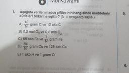 1.
Aşağıda verilen madde çiftlerinin hangisinde maddelerin
kütleleri birbirine eşittir? (N = Avogadro sayısı)
12
A) gram C ve 12 akb C
N
B) 0,2 mol O3 ve 0,2 mol O₂
2
gram Fe
C) 56 akb Fe ve
64
D) gram Cu ve 128 akb Cu
N
E) 1 akb H ve 1 gram O
#evi (0
manulud üfüxelom Cen
(A
5.
6.