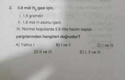 2. 0,8 mol H₂ gazı için,
I. 1,6 gramdır.
II. 1,6 mol H atomu içerir.
III. Normal koşullarda 5,6 litre hacim kaplar.
yargılarından hangileri doğrudur?
B) I ve II
A) Yalnız I
D) II ve III
C) I ve III
E) I, II ve III