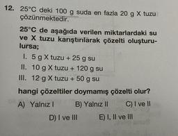 12. 25°C deki 100 g suda en fazla 20 g X tuzu
çözünmektedir.
25°C de aşağıda verilen miktarlardaki su
ve X tuzu karıştırılarak çözelti oluşturu-
lursa;
I. 5 g X tuzu + 25 g su
II. 10 g X tuzu + 120 g su
III. 12 g X tuzu + 50 g su
hangi çözeltiler doymamış çözelti olur?
A) Yalnız I
B) Yalnız II
C) I ve II
D) I ve III
E) I, II ve III