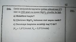 sweekd
lob. Deniz seviyesinde kaynama noktası yükselmesi 3°C
olan ve 200 gram su içeren MgCl₂ çözeltisi ile ilgili,
a) Molalitesi kaçtır?
b) Çözünen MgCl₂ katısının mol sayısı nedir?
c) Donmaya başlama sıcaklığı kaç°C'dir?
(K₁ = 1,8°C/molal, K = 0,5°C/molal)
K
12
110.