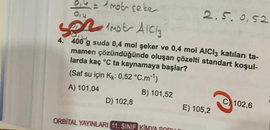 0,4 = 1mob şeke
5 1mob A1C13
4.
400 g suda 0,4 mol şeker ve 0,4 mol AICI3 katıları ta-
mamen çözündüğünde oluşan çözelti standart koşul-
larda kaç °C ta kaynamaya başlar?
(Saf su için Kk: 0,52 °C.m-¹)
A) 101,04
D) 102,8
B) 101,52
ORBITAL YAYINLARI 11. SINI