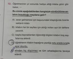 12. Öğretmeninin yıl sonunda hediye ettiği kitaba gözü gibi
bakar, ---
Bu cümle aşağıdakilerden hangisiyle sürdürülürse an-
latım bozukluğu meydana gelir?
A) zarar gelmemesi için başucundaki kitaplığında özenle
saklardı kitabı.
B) kitabın her bir sayfası için aldığı notları ayrı bir deftere
yazardı.
C) başka kaynaklardan öğrendiği bilgileri kitabın boş say-
falarına eklerdi.
D) öğretmenin kitabın kapağına yazdığı notu arada sırada
açar okurdu.
elinden hiç düşürmez ve tüm arkadaşlarına tavsiye
ederdi.