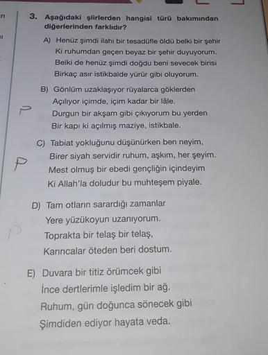 ri
P
3. Aşağıdaki şiirlerden hangisi türü bakımından
diğerlerinden farklıdır?
A) Henüz şimdi ilahi bir tesadüfle öldü belki bir şehir
Ki ruhumdan geçen beyaz bir şehir duyuyorum.
Belki de henüz şimdi doğdu beni sevecek birisi
Birkaç asır istikbalde yürür g