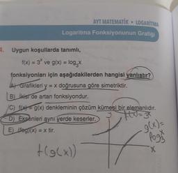 AYT MATEMATIK LOGARITMA
Logaritma Fonksiyonunun Grafiği
4. Uygun koşullarda tanımlı,
f(x) = 3* ve g(x) = log₁x
fonksiyonları için aşağıdakilerden hangisi yanlıştır?
A) Grafikleri y = x doğrusuna göre simetriktir.
B) İkist de artan fonksiyondur.
C) f(x) = g(x) denkleminin çözüm kümesi bir elemanlıdır.
y
D) Eksenleri aynı yerde keserler.
E) (fog)(x) = x tir.
+(g(x))
g(x)=
Pogos
X