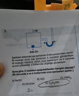 7.
HM
a
D) HCOOH
2n
b
Kati Zn
Şekildeki sistemde kap içerisinde Zn(k) parçacıkları vardır.
M musluğu açılıp kap içerisinde X maddesi gönderiliyor.
M musluğu kapatılıp yeterli süre bekleniyor ve b kolunda
Sıvının yükseldiği, a kollarında düştüğü gözleniyor.
Buna göre, X maddesi aşağıdakilerden hangisi olamaz?
(ilk durumda a ve b kollarında civa seviyeleri eşittir.)
A) NaOH
C) HNO3
B) HCI
in
E) C₂H5OH