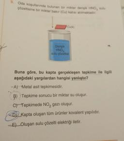 Oda koşullarında bulunan bir miktar derişik HNO, sulu
çözeltisine bir miktar bakır (Cu) katısı atılmaktadır.
Cu(k)
Derişik
HNO3
sulu çözeltisi
Buna göre, bu kapta gerçekleşen tepkime ile ilgili
aşağıdaki yargılardan hangisi yanlıştır?
-A) Metal asit tepkimesidir.
B) Tepkime sonucu bir miktar su oluşur.
C) Tepkimede NO₂ gazı oluşur.
D) Kapta oluşan tüm ürünler kovalent yapılıdır.
E) Oluşan sulu çözelti elektriği iletir.
it