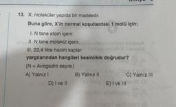 13. X, moleküler yapıda bir maddedir.
Buna göre, X'in normal koşullardaki 1 molü için;
I. N tane atom içerir.
nivel II. N tane molekül içerir.
III. 22,4 litre hacim kaplar. Ulias sahi
yargılarından hangileri kesinlikle doğrudur?
(N = Avogadro sayısı)
A) Yalnız I
D) I ve II
nihov shipsçA
all
B) Yalnız II
loan $.0.16
C) Yalnız III
m2 E) I ve III
O mimp I ev HdNI (3