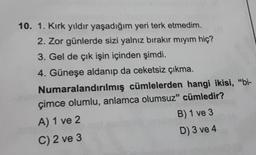 10. 1. Kırk yıldır yaşadığım yeri terk etmedim.
2. Zor günlerde sizi yalnız bırakır mıyım hiç?
3. Gel de çık işin içinden şimdi.
4. Güneşe aldanıp da ceketsiz çıkma.
Numaralandırılmış cümlelerden hangi ikisi, "bi-
çimce olumlu, anlamca olumsuz" cümledir?
A) 1 ve 2
C) 2 ve 3
B) 1 ve 3
D) 3 ve 4