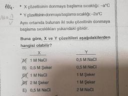 114.
M=f
* X çözeltisinin donmaya başlama sıcaklığı: -a°C
• Y çözeltisinin donmaya başlama sıcaklığı:-2a°C
Aynı ortamda bulunan iki sulu çözeltinin donmaya
başlama sıcaklıkları yukarıdaki gibidir.
Buna göre, X ve Y çözeltileri aşağıdakilerden
hangisi olabilir?
X
A1 M NaCl
B) 0,5 M Şeker
1 M NaCl
2 M Şeker
E) 0,5 M NaCl
Y
0,5 M NaCl
0,5 M NaCl
1 M Şeker
1 M Şeker
2 M NaCl