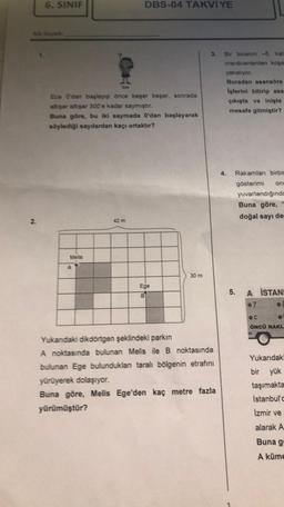 6. SINIF
Ece O'dan başlayıp önce beşer beşer, sonrada
alışar altışar 300'e kadar saymıştır.
Buna göre, bu iki saymada O'dan başlayarak
söylediği sayılardan kaçı ortaktır?
Melis
DBS-04 TAKVİYE
A
Ege
B
30 m
3. Bir binanın -5. kat
merdivenlerden koşa
yakalıyor.
Buradan asansöre
işlerini bitirip asa
çıkışta ve inişte
mesafe gitmiştir?
Yukandaki dikdörtgen şeklindeki parkın
A noktasında bulunan Melis ile B noktasında
bulunan Ege bulunduklan taralı bölgenin etrafını
yürüyerek dolaşıyor.
Buna göre, Melis Ege'den kaç metre fazla
yürümüştür?
4.
Rakamları birbin
gösterimi onc
5.
yuvarlandığında
Buna göre,
doğal sayı de
A İSTANI
07
OC
ÖNCÜ NAKL
O
Yukarıdaki
bir yük
taşımakta
İstanbul'd
İzmir ve
alarak A
Buna g
A küme