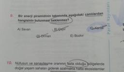 9.
Bir enerji piramidinin tabanında aşağıdaki canlılardan
hangisinin bulunması beklenmez?
A) Savan
D) Orman
B) Çayır
E) Bozkır
C) Kartal
10. Nüfusun ve sanayilesme oranının fazla olduğu bölgelerde
doğal yaşam sahaları giderek azalmakta hatta ekosistemler
Paraf Yayınları
E
t