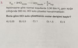 3.
X(x) + 3HCl(suda) →→→ XCl(suda) + H2(g)
tepkimesine göre normal koşullarda 3,36 litre H₂ gazı açığa
çıktığında 300 mL HCI sulu çözeltisi harcanmaktadır.
Buna göre HCI sulu çözeltisinin molar derişimi kaçtır?
A) 0,05 B) 0,5
C) 1
D) 1,5
E) 3